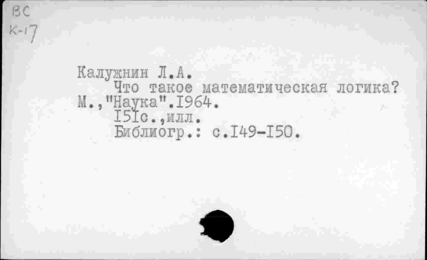 ﻿вс
к-7
Калужнин Л.А.
Что такое математическая логика?
М.,"Наука".1964.
151с.,илл.
Библиогр.: с.149-150.